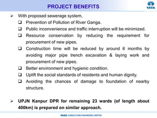 CONSULTING ENGINEERS LIMITED
PROJECT BENEFITS
 With proposed sewerage system,
 Prevention of Pollution of River Ganga.
 Public inconvenience and traffic interruption will be minimized.
 Resource conservation by reducing the requirement for
procurement of new pipes.
 Construction time will be reduced by around 6 months by
avoiding major pipe trench excavation & laying work and
procurement of new pipes.
 Better environment and hygienic condition.
 Uplift the social standards of residents and human dignity.
 Avoiding the chances of damage to foundation of nearby
structure.
 UPJN Kanpur DPR for remaining 23 wards (of length about
400km) is prepared on similar approach.
 