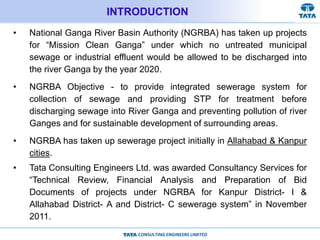 CONSULTING ENGINEERS LIMITED
INTRODUCTION
• National Ganga River Basin Authority (NGRBA) has taken up projects
for “Mission Clean Ganga” under which no untreated municipal
sewage or industrial effluent would be allowed to be discharged into
the river Ganga by the year 2020.
• NGRBA Objective - to provide integrated sewerage system for
collection of sewage and providing STP for treatment before
discharging sewage into River Ganga and preventing pollution of river
Ganges and for sustainable development of surrounding areas.
• NGRBA has taken up sewerage project initially in Allahabad & Kanpur
cities.
• Tata Consulting Engineers Ltd. was awarded Consultancy Services for
“Technical Review, Financial Analysis and Preparation of Bid
Documents of projects under NGRBA for Kanpur District- I &
Allahabad District- A and District- C sewerage system” in November
2011.
 