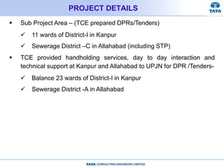 CONSULTING ENGINEERS LIMITED
PROJECT DETAILS
 Sub Project Area – (TCE prepared DPRs/Tenders)
 11 wards of District-I in Kanpur
 Sewerage District –C in Allahabad (including STP)
 TCE provided handholding services, day to day interaction and
technical support at Kanpur and Allahabad to UPJN for DPR /Tenders-
 Balance 23 wards of District-I in Kanpur
 Sewerage District -A in Allahabad
 