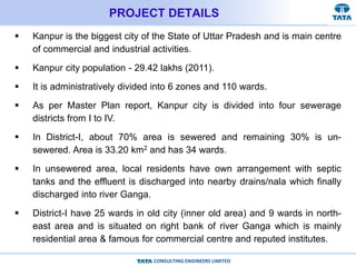 CONSULTING ENGINEERS LIMITED
PROJECT DETAILS
 Kanpur is the biggest city of the State of Uttar Pradesh and is main centre
of commercial and industrial activities.
 Kanpur city population - 29.42 lakhs (2011).
 It is administratively divided into 6 zones and 110 wards.
 As per Master Plan report, Kanpur city is divided into four sewerage
districts from I to IV.
 In District-I, about 70% area is sewered and remaining 30% is un-
sewered. Area is 33.20 km2 and has 34 wards.
 In unsewered area, local residents have own arrangement with septic
tanks and the effluent is discharged into nearby drains/nala which finally
discharged into river Ganga.
 District-I have 25 wards in old city (inner old area) and 9 wards in north-
east area and is situated on right bank of river Ganga which is mainly
residential area & famous for commercial centre and reputed institutes.
 