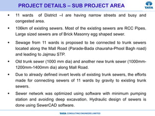 CONSULTING ENGINEERS LIMITED
PROJECT DETAILS – SUB PROJECT AREA
 11 wards of District –I are having narrow streets and busy and
congested area.
 106km of existing sewers. Most of the existing sewers are RCC Pipes.
Large sized sewers are of Brick Masonry egg shaped sewer.
 Sewage from 11 wards is proposed to be connected to trunk sewers
located along the Mall Road (Parade-Bada chauraha-Phool Bagh road)
and leading to Jajmau STP.
 Old trunk sewer (1000 mm dia) and another new trunk sewer (1000mm-
1200mm-1400mm dia) along Mall Road.
 Due to already defined invert levels of existing trunk sewers, the efforts
made for connecting sewers of 11 wards by gravity to existing trunk
sewers.
 Sewer network was optimized using software with minimum pumping
station and avoiding deep excavation. Hydraulic design of sewers is
done using SewerCAD software.
 