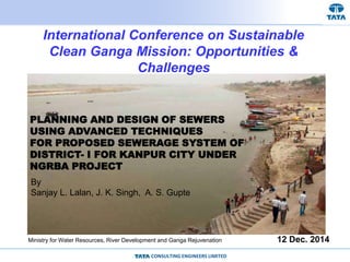CONSULTING ENGINEERS LIMITED
PLANNING AND DESIGN OF SEWERS
USING ADVANCED TECHNIQUES
FOR PROPOSED SEWERAGE SYSTEM OF
DISTRICT- I FOR KANPUR CITY UNDER
NGRBA PROJECT
12 Dec. 2014
International Conference on Sustainable
Clean Ganga Mission: Opportunities &
Challenges
By
Sanjay L. Lalan, J. K. Singh, A. S. Gupte
Ministry for Water Resources, River Development and Ganga Rejuvenation
 