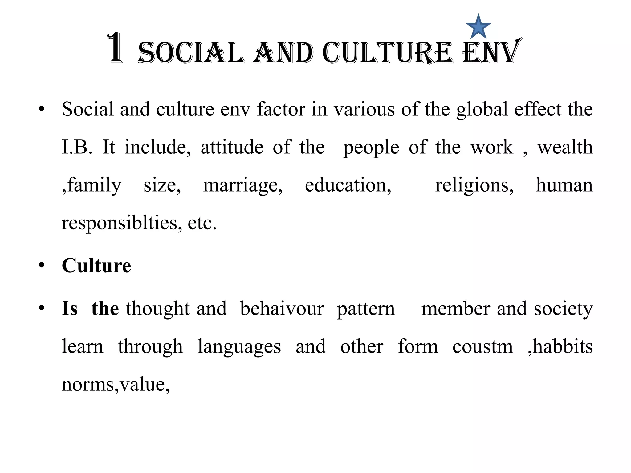 1 Social and culture env
• Social and culture env factor in various of the global effect the
  I.B. It include, attitude of the people of the work , wealth
  ,family   size,   marriage,   education,     religions,   human
  responsiblties, etc.

• Culture

• Is the thought and behaivour pattern        member and society
  learn through languages and other form coustm ,habbits
  norms,value,
 
