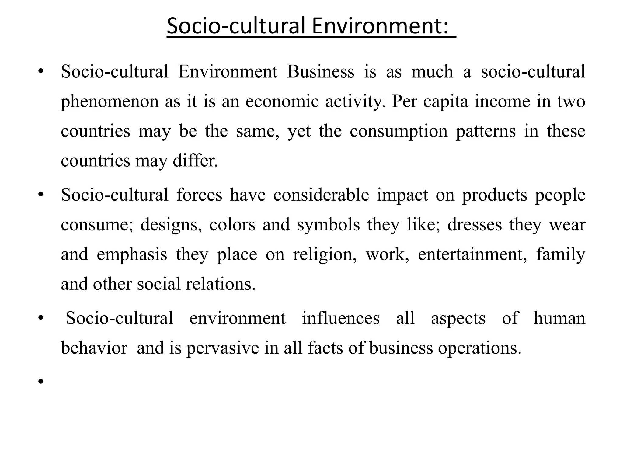 Socio-cultural Environment:
• Socio-cultural Environment Business is as much a socio-cultural
    phenomenon as it is an economic activity. Per capita income in two
    countries may be the same, yet the consumption patterns in these
    countries may differ.
• Socio-cultural forces have considerable impact on products people
    consume; designs, colors and symbols they like; dresses they wear
    and emphasis they place on religion, work, entertainment, family
    and other social relations.
•   Socio-cultural environment influences all aspects of human
    behavior and is pervasive in all facts of business operations.
•
 