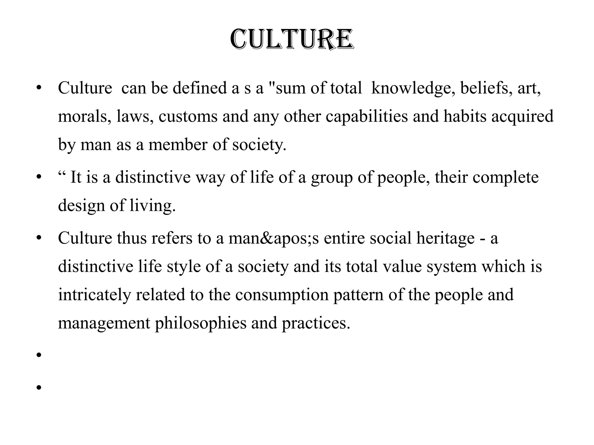 Culture
• Culture can be defined a s a "sum of total knowledge, beliefs, art,
    morals, laws, customs and any other capabilities and habits acquired
    by man as a member of society.
• ― It is a distinctive way of life of a group of people, their complete
    design of living.
• Culture thus refers to a man&apos;s entire social heritage - a
    distinctive life style of a society and its total value system which is
    intricately related to the consumption pattern of the people and
    management philosophies and practices.
•
•
 