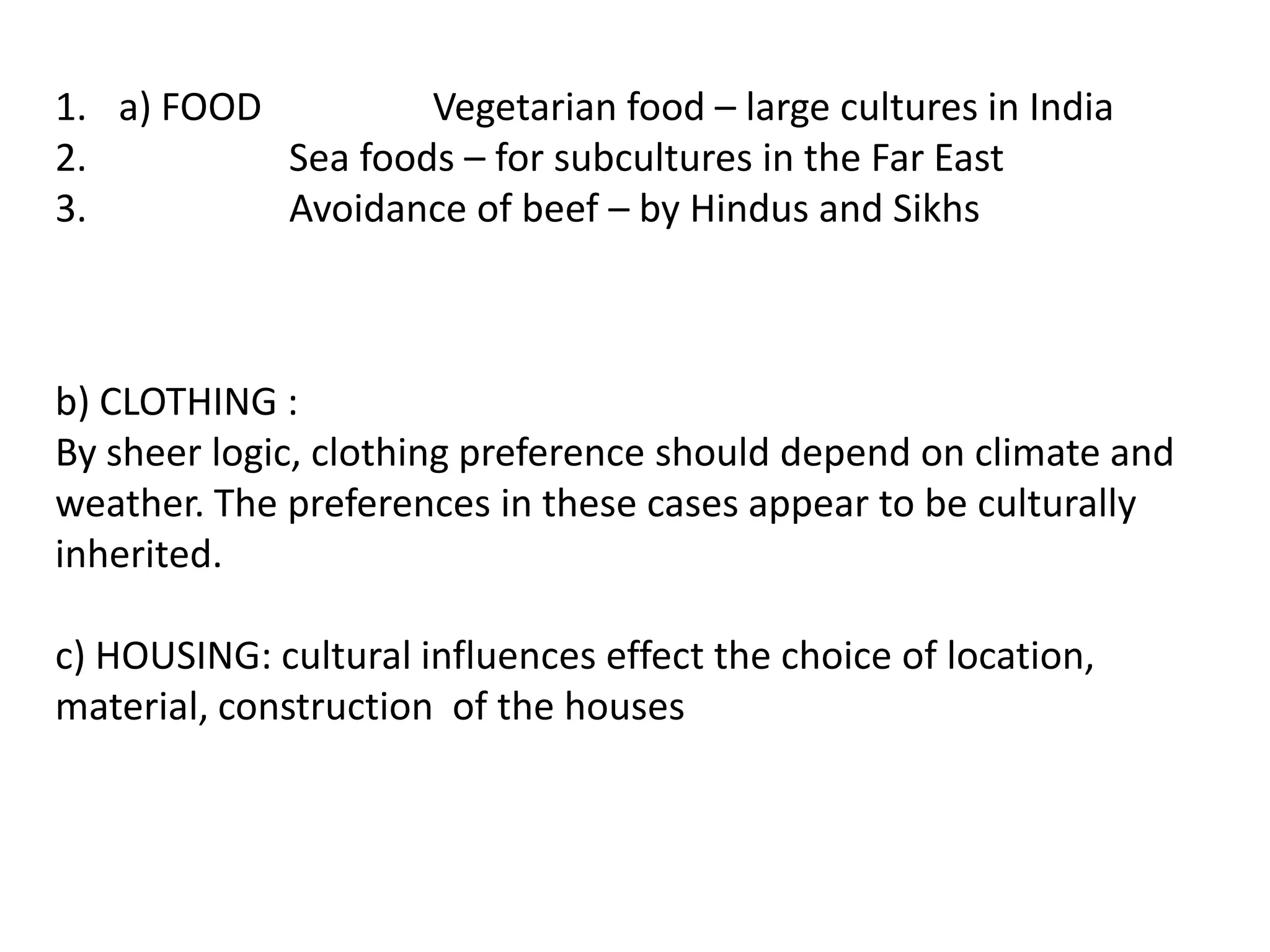 1. a) FOOD         Vegetarian food – large cultures in India
2.         Sea foods – for subcultures in the Far East
3.         Avoidance of beef – by Hindus and Sikhs



b) CLOTHING :
By sheer logic, clothing preference should depend on climate and
weather. The preferences in these cases appear to be culturally
inherited.

c) HOUSING: cultural influences effect the choice of location,
material, construction of the houses
 