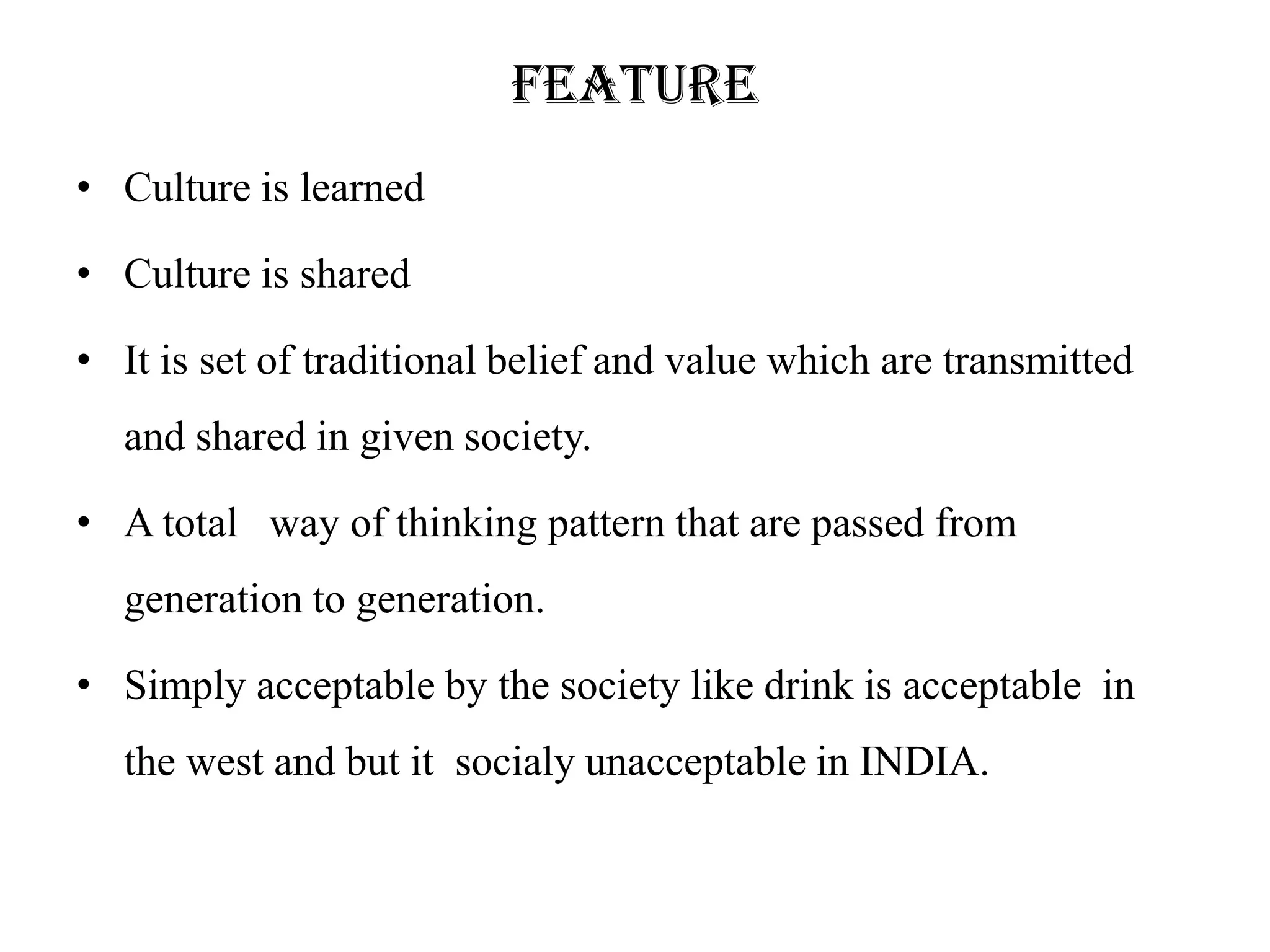 feature
• Culture is learned

• Culture is shared

• It is set of traditional belief and value which are transmitted
  and shared in given society.

• A total way of thinking pattern that are passed from
  generation to generation.

• Simply acceptable by the society like drink is acceptable in
  the west and but it socialy unacceptable in INDIA.
 