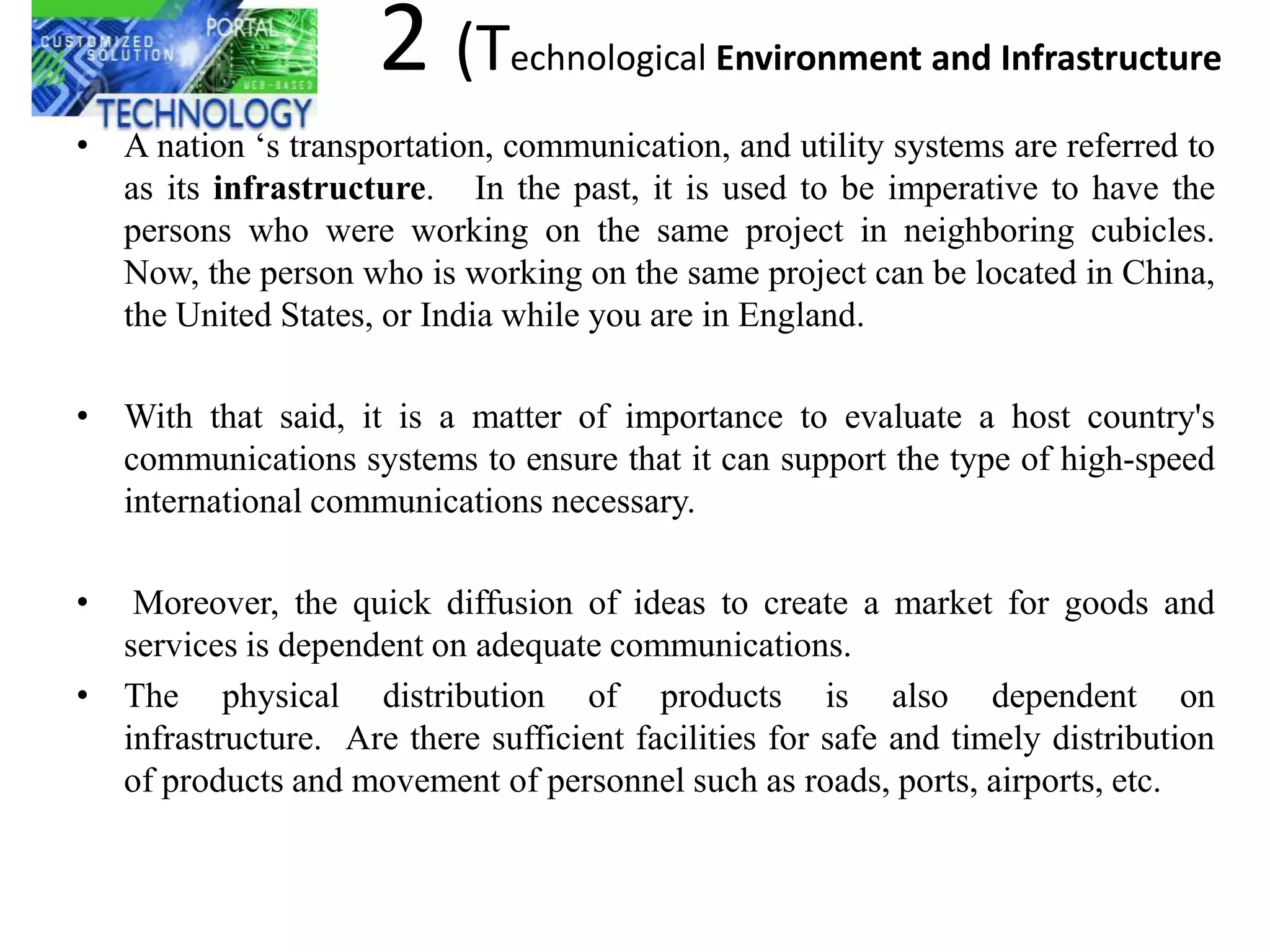 2 (T      echnological Environment and Infrastructure

• A nation ‗s transportation, communication, and utility systems are referred to
  as its infrastructure. In the past, it is used to be imperative to have the
  persons who were working on the same project in neighboring cubicles.
  Now, the person who is working on the same project can be located in China,
  the United States, or India while you are in England.

• With that said, it is a matter of importance to evaluate a host country's
  communications systems to ensure that it can support the type of high-speed
  international communications necessary.

•  Moreover, the quick diffusion of ideas to create a market for goods and
  services is dependent on adequate communications.
• The physical distribution of products is also dependent on
  infrastructure. Are there sufficient facilities for safe and timely distribution
  of products and movement of personnel such as roads, ports, airports, etc.
 