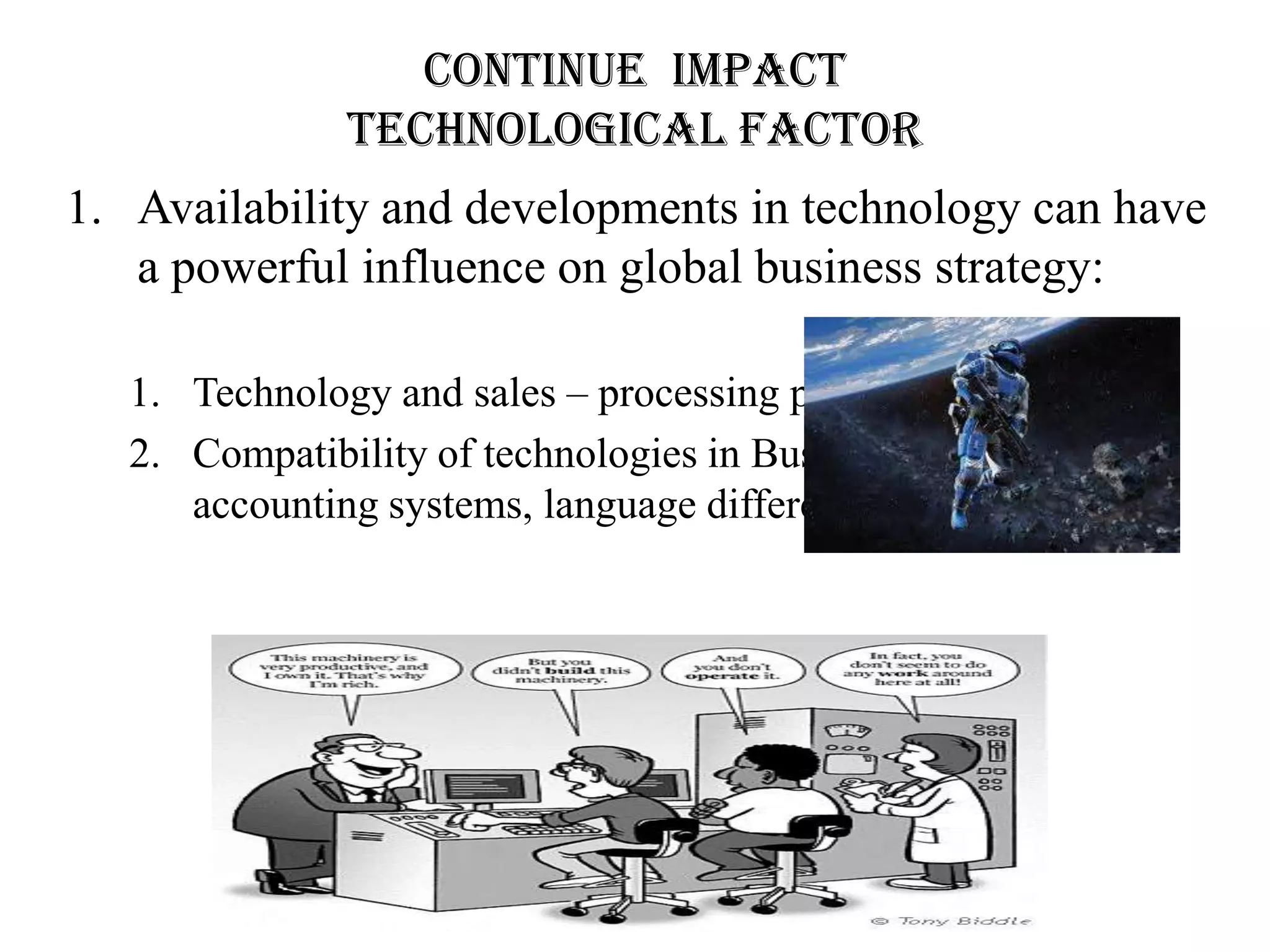 Continue impact
               Technological factor
1. Availability and developments in technology can have
   a powerful influence on global business strategy:

   1. Technology and sales – processing payments and sales
   2. Compatibility of technologies in Business Management –
      accounting systems, language differences, etc.
 