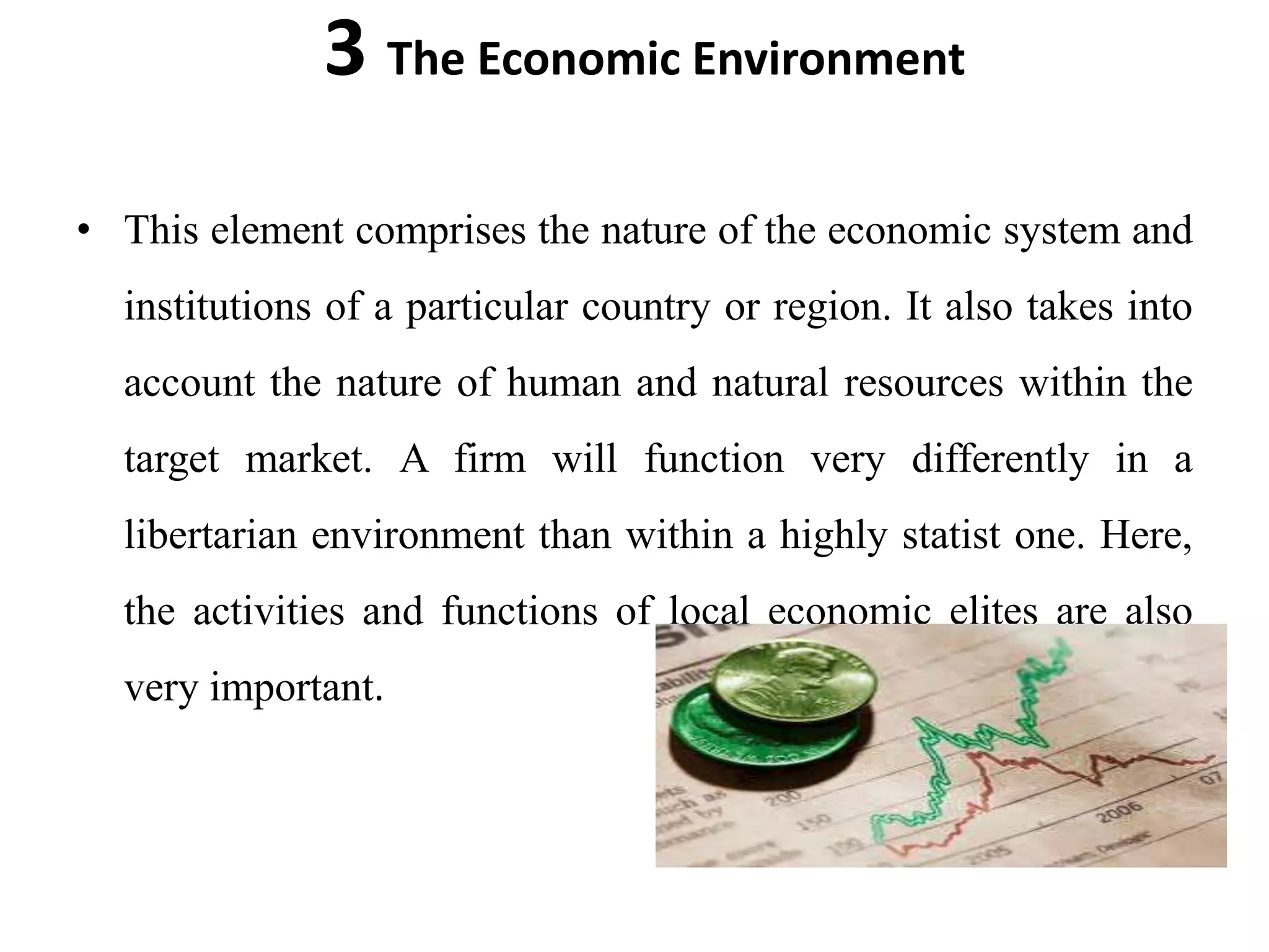 3 The Economic Environment
• This element comprises the nature of the economic system and
  institutions of a particular country or region. It also takes into
  account the nature of human and natural resources within the
  target market. A firm will function very differently in a
  libertarian environment than within a highly statist one. Here,
  the activities and functions of local economic elites are also
  very important.
 