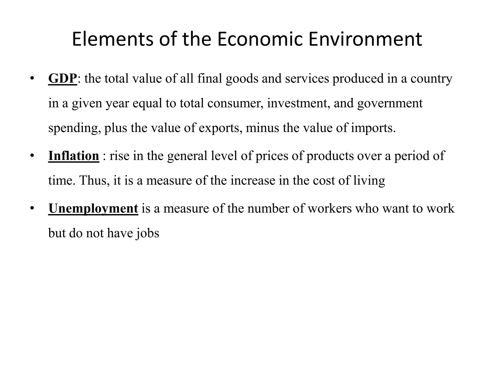 Elements of the Economic Environment
• GDP: the total value of all final goods and services produced in a country
   in a given year equal to total consumer, investment, and government
   spending, plus the value of exports, minus the value of imports.

• Inflation : rise in the general level of prices of products over a period of
   time. Thus, it is a measure of the increase in the cost of living

• Unemployment is a measure of the number of workers who want to work
   but do not have jobs
 