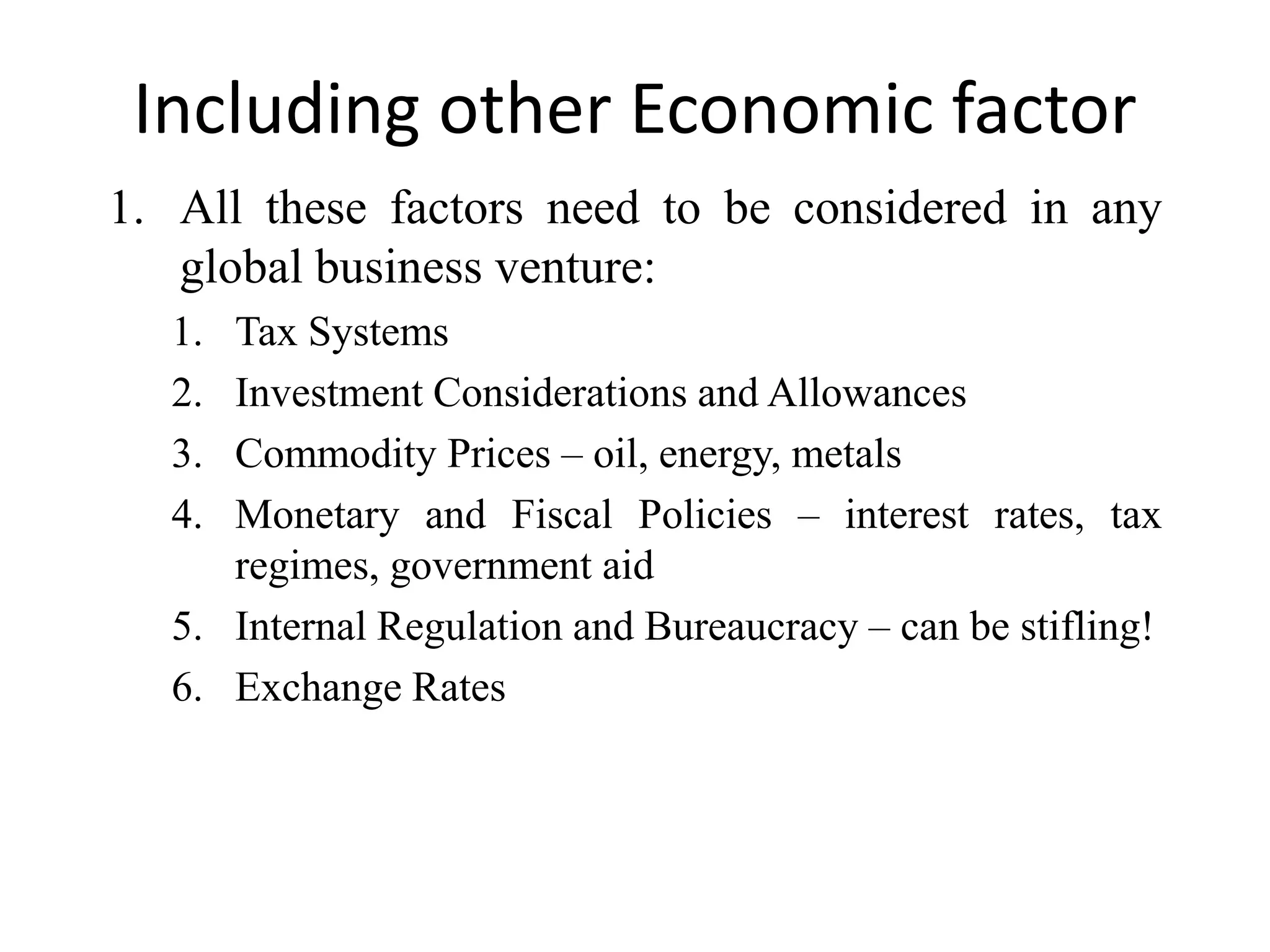 Including other Economic factor
1. All these factors need to be considered in any
   global business venture:
  1. Tax Systems
  2. Investment Considerations and Allowances
  3. Commodity Prices – oil, energy, metals
  4. Monetary and Fiscal Policies – interest rates, tax
     regimes, government aid
  5. Internal Regulation and Bureaucracy – can be stifling!
  6. Exchange Rates
 