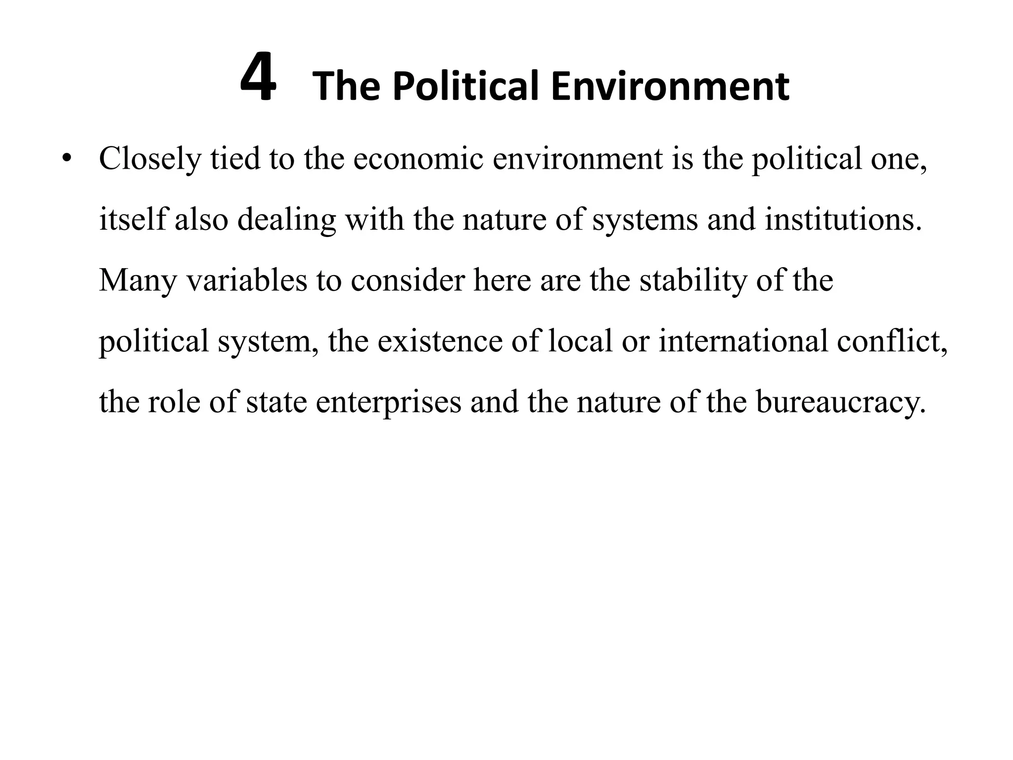 4    The Political Environment
• Closely tied to the economic environment is the political one,
  itself also dealing with the nature of systems and institutions.
  Many variables to consider here are the stability of the
  political system, the existence of local or international conflict,
  the role of state enterprises and the nature of the bureaucracy.
 