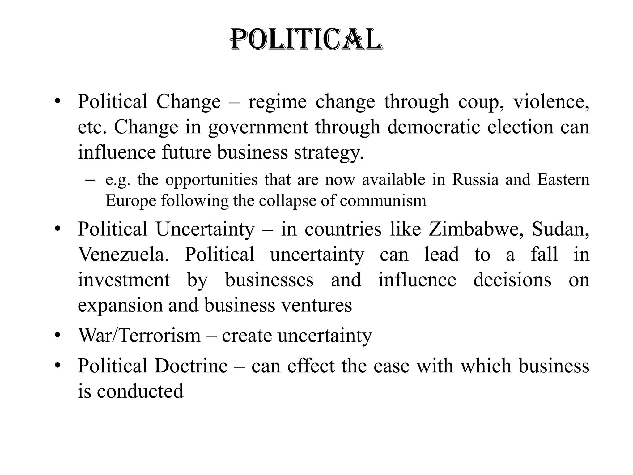 Political
• Political Change – regime change through coup, violence,
  etc. Change in government through democratic election can
  influence future business strategy.
   – e.g. the opportunities that are now available in Russia and Eastern
     Europe following the collapse of communism
• Political Uncertainty – in countries like Zimbabwe, Sudan,
  Venezuela. Political uncertainty can lead to a fall in
  investment by businesses and influence decisions on
  expansion and business ventures
• War/Terrorism – create uncertainty
• Political Doctrine – can effect the ease with which business
  is conducted
 