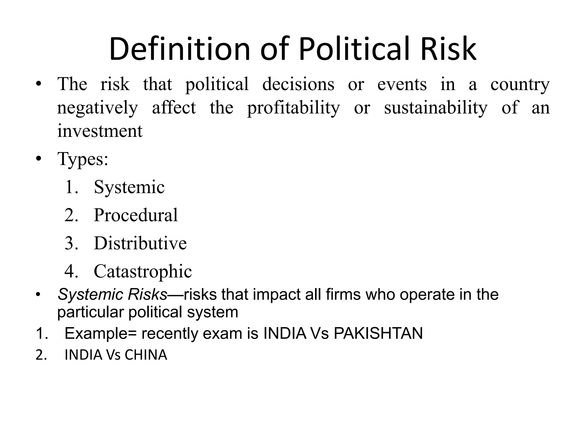 Definition of Political Risk
• The risk that political decisions or events in a country
  negatively affect the profitability or sustainability of an
  investment
• Types:
   1. Systemic
   2. Procedural
   3. Distributive
   4. Catastrophic
• Systemic Risks—risks that impact all firms who operate in the
   particular political system
1. Example= recently exam is INDIA Vs PAKISHTAN
2. INDIA Vs CHINA
 