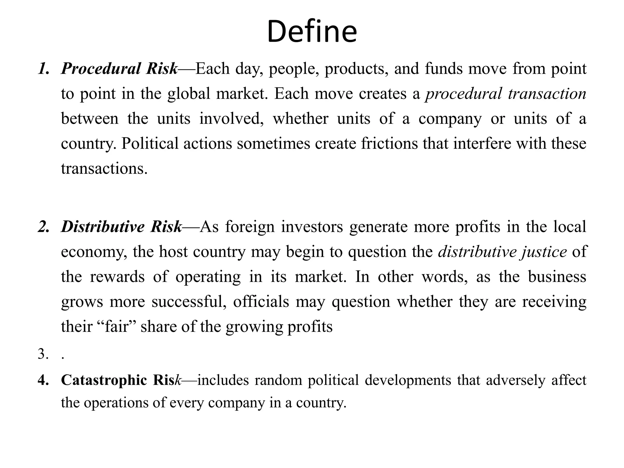 Define
1. Procedural Risk—Each day, people, products, and funds move from point
   to point in the global market. Each move creates a procedural transaction
   between the units involved, whether units of a company or units of a
   country. Political actions sometimes create frictions that interfere with these
   transactions.


2. Distributive Risk—As foreign investors generate more profits in the local
   economy, the host country may begin to question the distributive justice of
   the rewards of operating in its market. In other words, as the business
   grows more successful, officials may question whether they are receiving
   their ―fair‖ share of the growing profits
3. .
4. Catastrophic Risk—includes random political developments that adversely affect
   the operations of every company in a country.
 