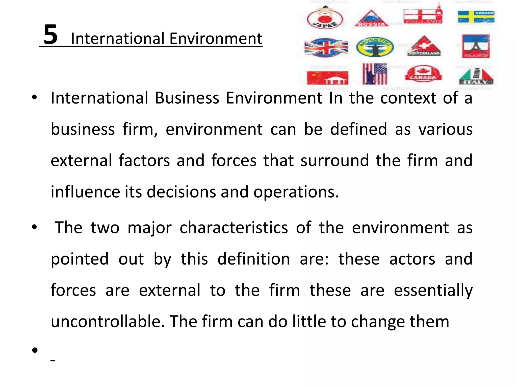 5   International Environment


• International Business Environment In the context of a
    business firm, environment can be defined as various
    external factors and forces that surround the firm and
    influence its decisions and operations.
• The two major characteristics of the environment as
    pointed out by this definition are: these actors and
    forces are external to the firm these are essentially
    uncontrollable. The firm can do little to change them
•
 