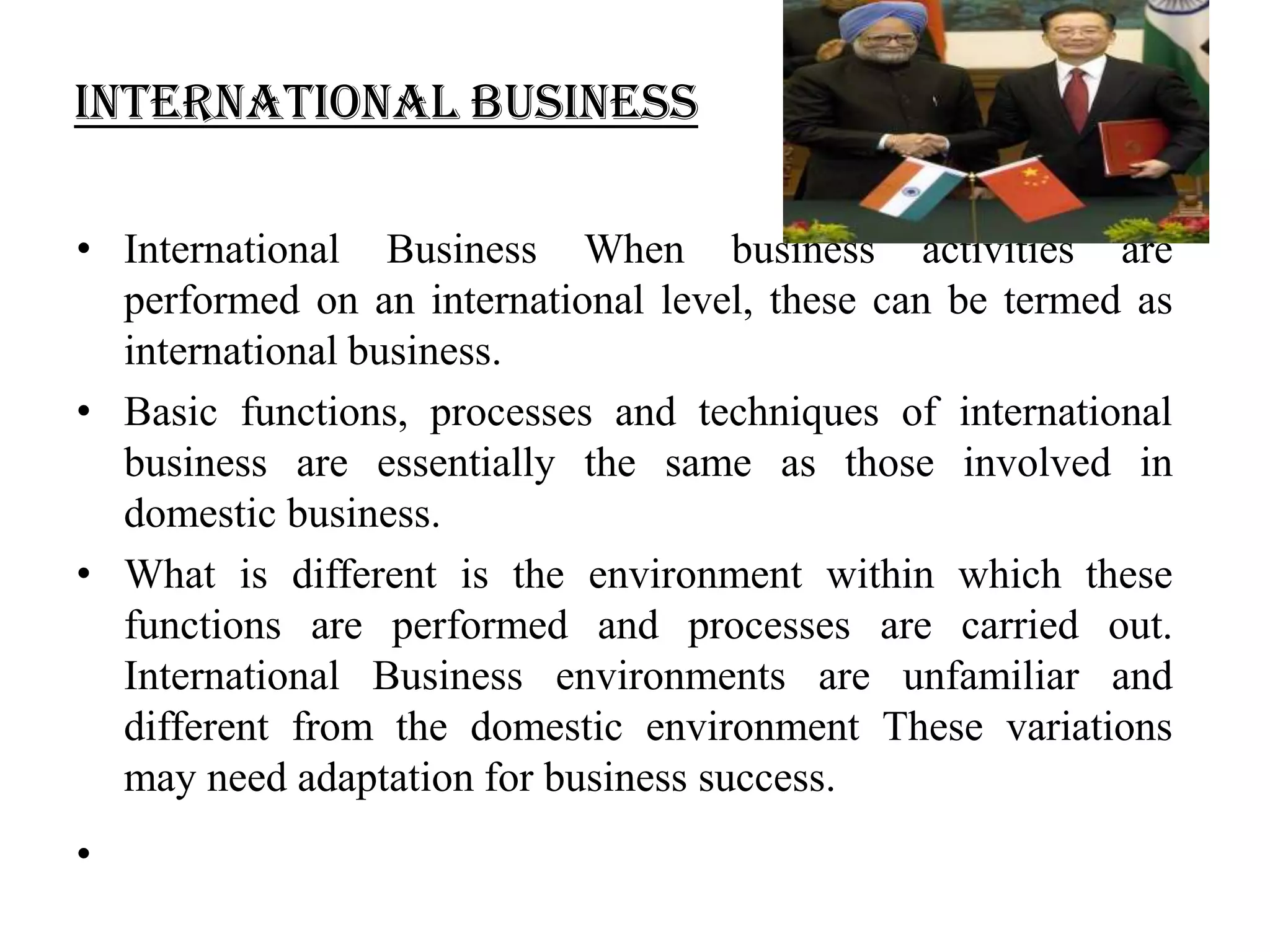 International Business

• International Business When business activities are
  performed on an international level, these can be termed as
  international business.
• Basic functions, processes and techniques of international
  business are essentially the same as those involved in
  domestic business.
• What is different is the environment within which these
  functions are performed and processes are carried out.
  International Business environments are unfamiliar and
  different from the domestic environment These variations
  may need adaptation for business success.
•
 