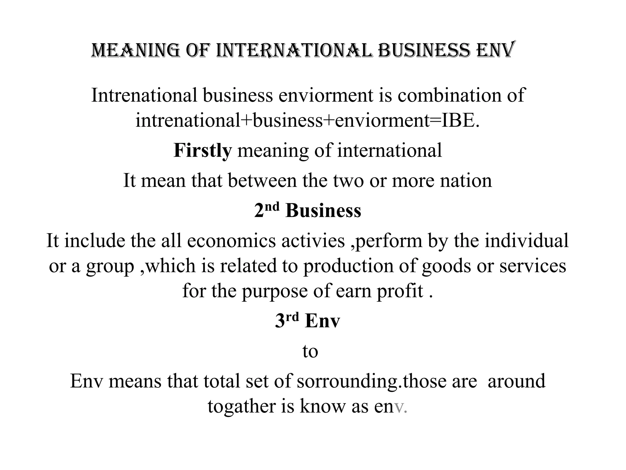 Meaning of international business env

      Intrenational business enviorment is combination of
            intrenational+business+enviorment=IBE.
                 Firstly meaning of international
          It mean that between the two or more nation
                           2nd Business
It include the all economics activies ,perform by the individual
or a group ,which is related to production of goods or services
                  for the purpose of earn profit .
                              3rd Env
                                  to
    Env means that total set of sorrounding.those are around
                     togather is know as env.
 