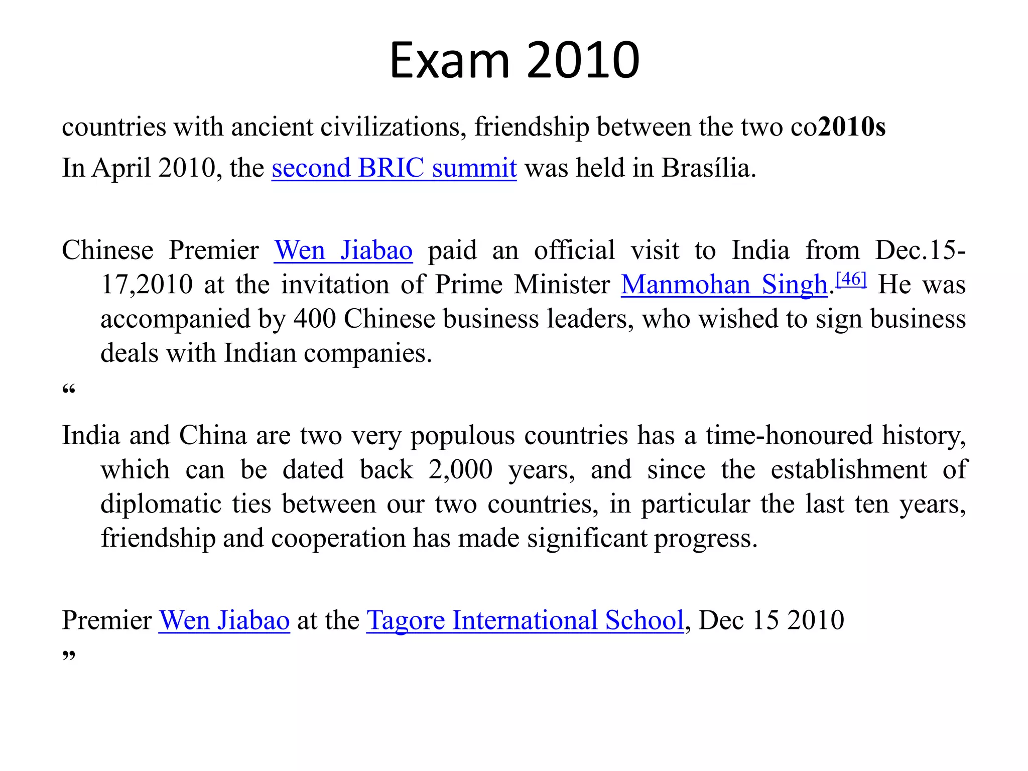 Exam 2010
countries with ancient civilizations, friendship between the two co2010s
In April 2010, the second BRIC summit was held in Brasília.

Chinese Premier Wen Jiabao paid an official visit to India from Dec.15-
   17,2010 at the invitation of Prime Minister Manmohan Singh.[46] He was
   accompanied by 400 Chinese business leaders, who wished to sign business
   deals with Indian companies.
“
India and China are two very populous countries has a time-honoured history,
   which can be dated back 2,000 years, and since the establishment of
   diplomatic ties between our two countries, in particular the last ten years,
   friendship and cooperation has made significant progress.

Premier Wen Jiabao at the Tagore International School, Dec 15 2010
”
 