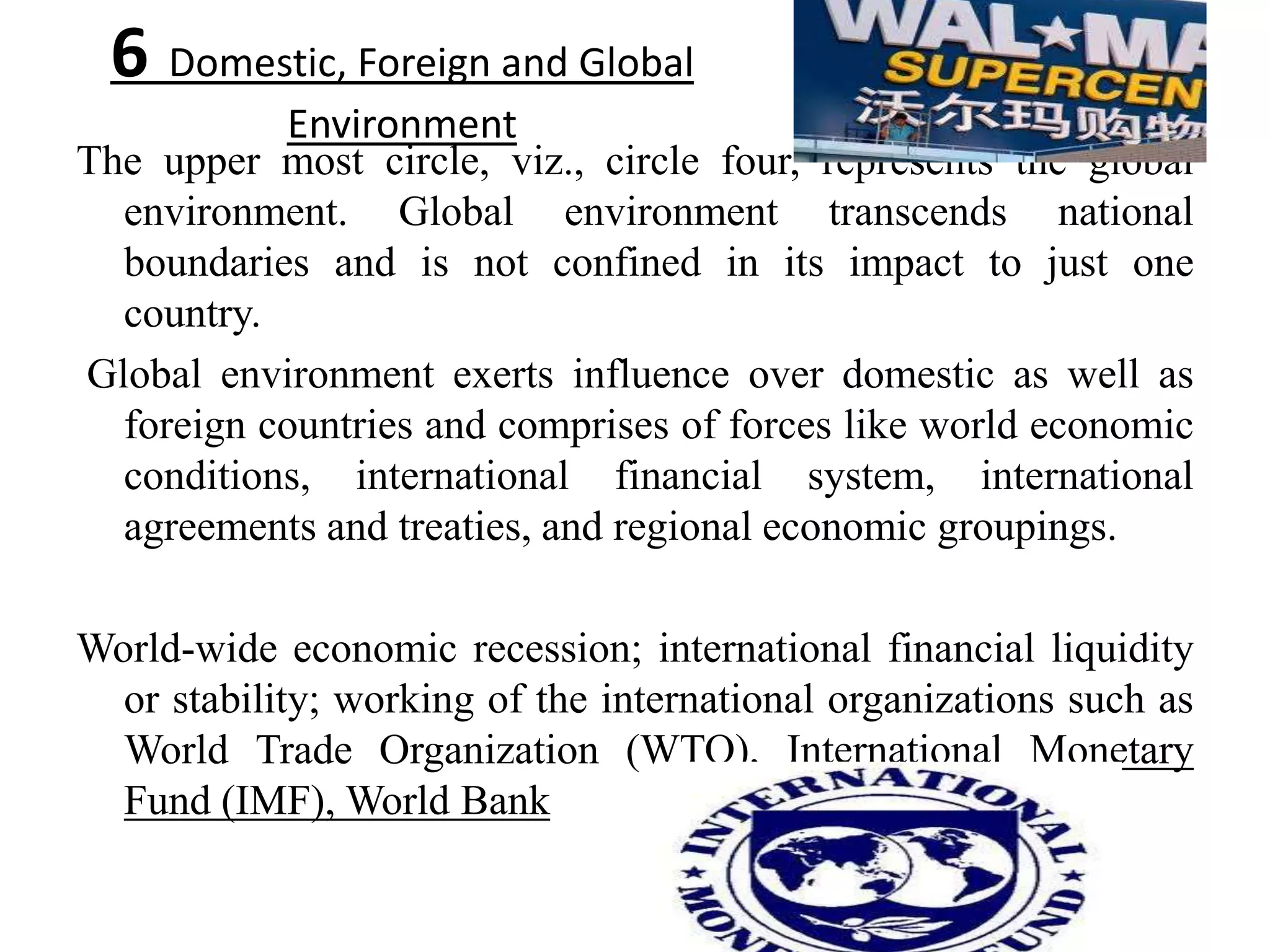 6 Domestic, Foreign and Global
           Environment
The upper most circle, viz., circle four, represents the global
  environment. Global environment transcends national
  boundaries and is not confined in its impact to just one
  country.
Global environment exerts influence over domestic as well as
  foreign countries and comprises of forces like world economic
  conditions, international financial system, international
  agreements and treaties, and regional economic groupings.

World-wide economic recession; international financial liquidity
  or stability; working of the international organizations such as
  World Trade Organization (WTO), International Monetary
  Fund (IMF), World Bank
 