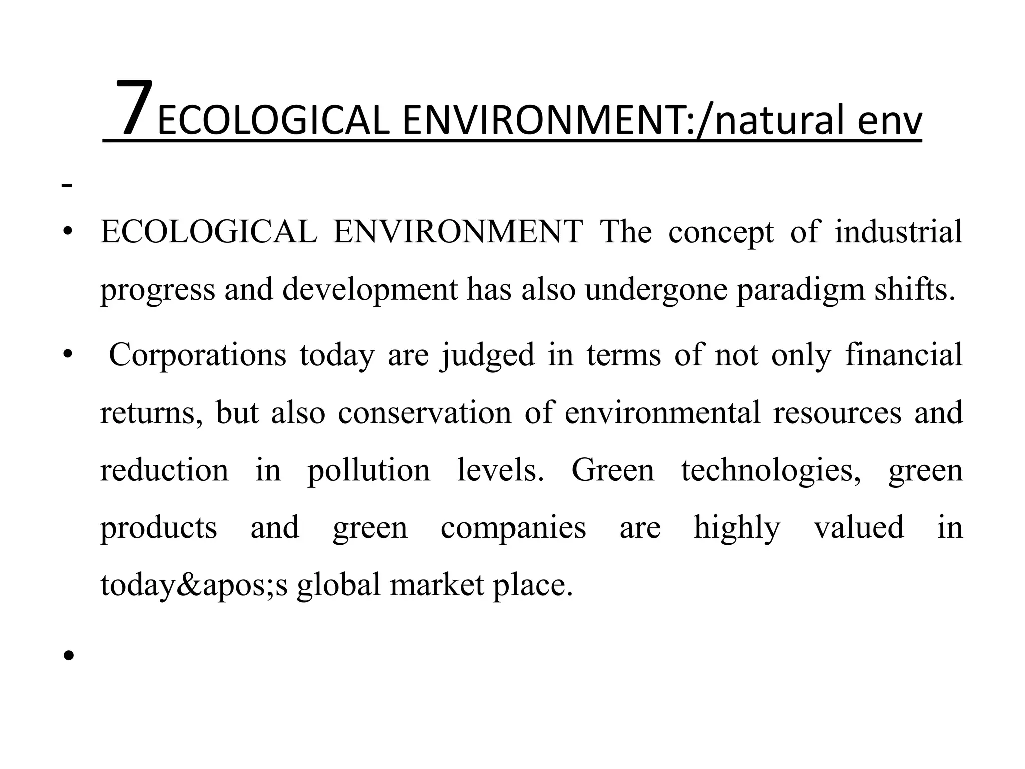 7ECOLOGICAL ENVIRONMENT:/natural env
• ECOLOGICAL ENVIRONMENT The concept of industrial
    progress and development has also undergone paradigm shifts.
•   Corporations today are judged in terms of not only financial
    returns, but also conservation of environmental resources and
    reduction in pollution levels. Green technologies, green
    products and green companies are highly valued in
    today&apos;s global market place.

•
 