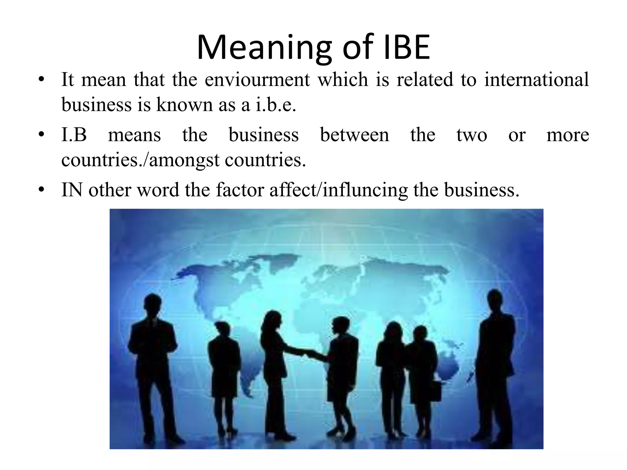 Meaning of IBE
• It mean that the enviourment which is related to international
  business is known as a i.b.e.
• I.B means the business between the two or more
  countries./amongst countries.
• IN other word the factor affect/influncing the business.
 