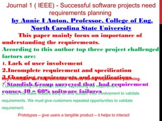 Journal 1 ( IEEE) - Successful software projects need
requirements planning
by Annie I Anton, Professor, College of Eng.
North Carolina State University
This paper mainly focus on importance of
understanding the requirements.
According to this author top three project challenged
factors are:
1. Lack of user involvement
2.Incomplete requirement and specification
3.Changing requirements and specifications
Standish Group surveyed that bad requirement
causes 40 – 60% software failures
Key Principles can help eliminate defects during requirement planning.
1.Understanding the problem before expressing the requirement.
2. Involve the stake holders early on and sustain their involvement to validate
requirements. We must give customers repeated opportunities to validate
requirement.
Prototypes – give users a tangible product – it helps to interact
 