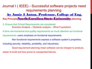 Journal I ( IEEE) - Successful software projects need
requirements planning
by Annie I Anton, Professor, College of Eng.
North Carolina State UniversityKey Principles can help eliminate defects during requirement planning.
3. Ensure that Critical Requirements are considered.
Scenario Analysis – Obstacle analysis – What if questions
4.Give non-functional and quality requirements as much attention as functional
requirements.-users emphasis on functional requirements.
Non functional requirements express a software system’s properties,
including security, reliability, portability, and robustness.
Good requirement planning mean software can be cheaper to produce,
easier to build and less prone to unexpected failures.
 