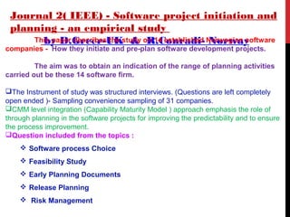 Journal 2( IEEE) - Software project initiation and
planning - an empirical study
by D.Greer-UK & R.Conradi- NorwayThis paper describes the study on 14 established Norwegian software
companies - How they initiate and pre-plan software development projects.
The aim was to obtain an indication of the range of planning activities
carried out be these 14 software firm.
The Instrument of study was structured interviews. (Questions are left completely
open ended )- Sampling convenience sampling of 31 companies.
CMM level integration (Capability Maturity Model ) approach emphasis the role of
through planning in the software projects for improving the predictability and to ensure
the process improvement.
Question included from the topics :
 Software process Choice
 Feasibility Study
 Early Planning Documents
 Release Planning
 Risk Management
 
