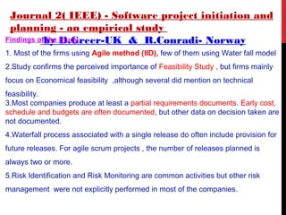 Journal 2( IEEE) - Software project initiation and
planning - an empirical study
by D.Greer-UK & R.Conradi- NorwayFindings of the Study
1. Most of the firms using Agile method (IID), few of them using Water fall model
2.Study confirms the perceived importance of Feasibility Study , but firms mainly
focus on Economical feasibility ,although several did mention on technical
feasibility.
3.Most companies produce at least a partial requirements documents. Early cost,
schedule and budgets are often documented, but other data on decision taken are
not documented.
4.Waterfall process associated with a single release do often include provision for
future releases. For agile scrum projects , the number of releases planned is
always two or more.
5.Risk Identification and Risk Monitoring are common activities but other risk
management were not explicitly performed in most of the companies.
 