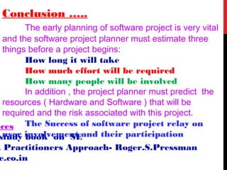 Conclusion …..
The early planning of software project is very vital
and the software project planner must estimate three
things before a project begins:
How long it will take
How much effort will be required
How many people will be involved
In addition , the project planner must predict the
resources ( Hardware and Software ) that will be
required and the risk associated with this project.
The Success of software project relay on
user involvement and their participation
nces
study book on SE
A Practitioners Approach- Roger.S.Pressman
e.co.in
 