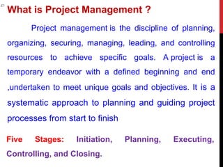 What is Project Management ?
Project management is the discipline of planning,
organizing, securing, managing, leading, and controlling
resources to achieve specific goals. A project is a
temporary endeavor with a defined beginning and end
,undertaken to meet unique goals and objectives. It is a
systematic approach to planning and guiding project
processes from start to finish
Five Stages: Initiation, Planning, Executing,
Controlling, and Closing.
 