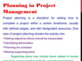 Planning in Project
Management
Project planning is a discipline for stating how to
complete a project within a certain timeframe, usually
with defined stages, and with designated resources. One
view of project planning divides the activity into:
Setting objectives (these should be measurable)
Identifying deliverables
Planning the schedule
Making supporting plans
Supporting plans may include those related to human
 