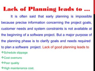 Lack of Planning leads to …
It is often said that early planning is impossible
because precise information concerning the project goals,
customer needs and system constraints is not available at
the beginning of a software project. But a major purpose of
the planning phase is to clarify goals and needs required
to plan a software project. Lack of good planning leads to
Schedule slippage
Cost overruns
Poor quality
High maintenance cost.
 