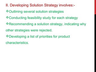 II. Developing Solution Strategy involves:-
Outlining several solution strategies
Conducting feasibility study for each strategy
Recommending a solution strategy, indicating why
other strategies were rejected.
Developing a list of priorities for product
characteristics.
 