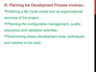 III. Planning the Development Process involves:-
Defining a life Cycle model and an organizational
structure of the project.
Planning the configuration management, quality
assurance and validation activities.
Determining phase development tools, techniques
and notation to be used.
 