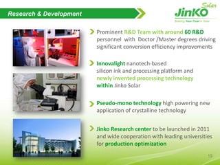OurMilestoneAug, 2011  French Office to be                                      launchedMay, 2011Offering of US$125 mil                  of Convertible Senior Notes Mar, 2011Reaching 1 GW CapacityJan 2011 Italy Office LaunchedNov, 2010 Follow-on public offering of 3.5mil ADSs Sept, 2010USA Office LaunchedMay,2010Successful IPO and listed in NYSEApr,2010German Office LaunchedSept,2009Operating the 1st fully automated PV 　　　                         module NPC production line in ChinaJun,2009Acquiring Sun Valley                    (cell& module manufacturer)2007Launching ingot manufacturing2006Jinko Solar Co., Ltd. established