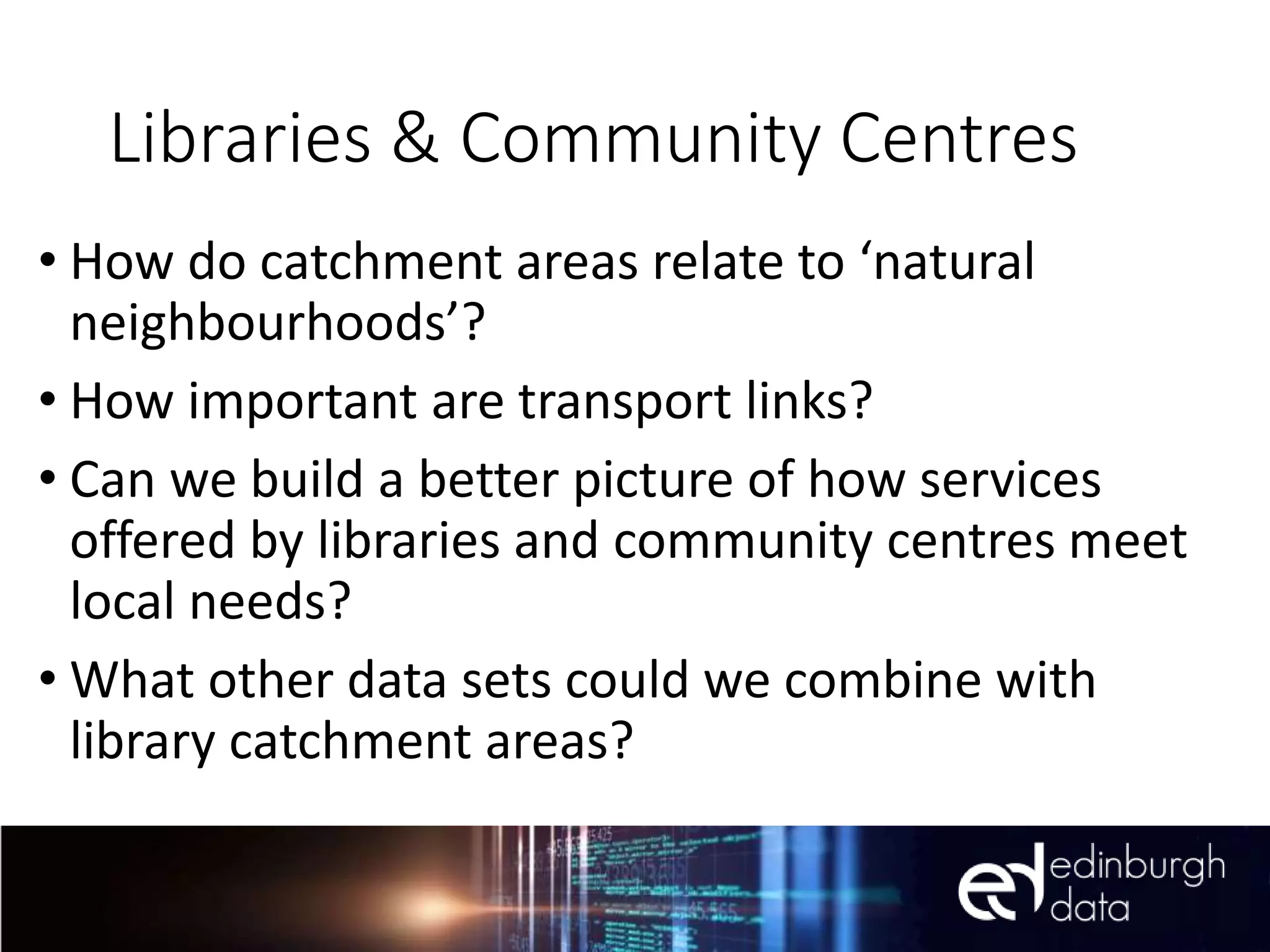 Libraries & Community Centres
• How do catchment areas relate to ‘natural
neighbourhoods’?
• How important are transport links?
• Can we build a better picture of how services
offered by libraries and community centres meet
local needs?
• What other data sets could we combine with
library catchment areas?
 