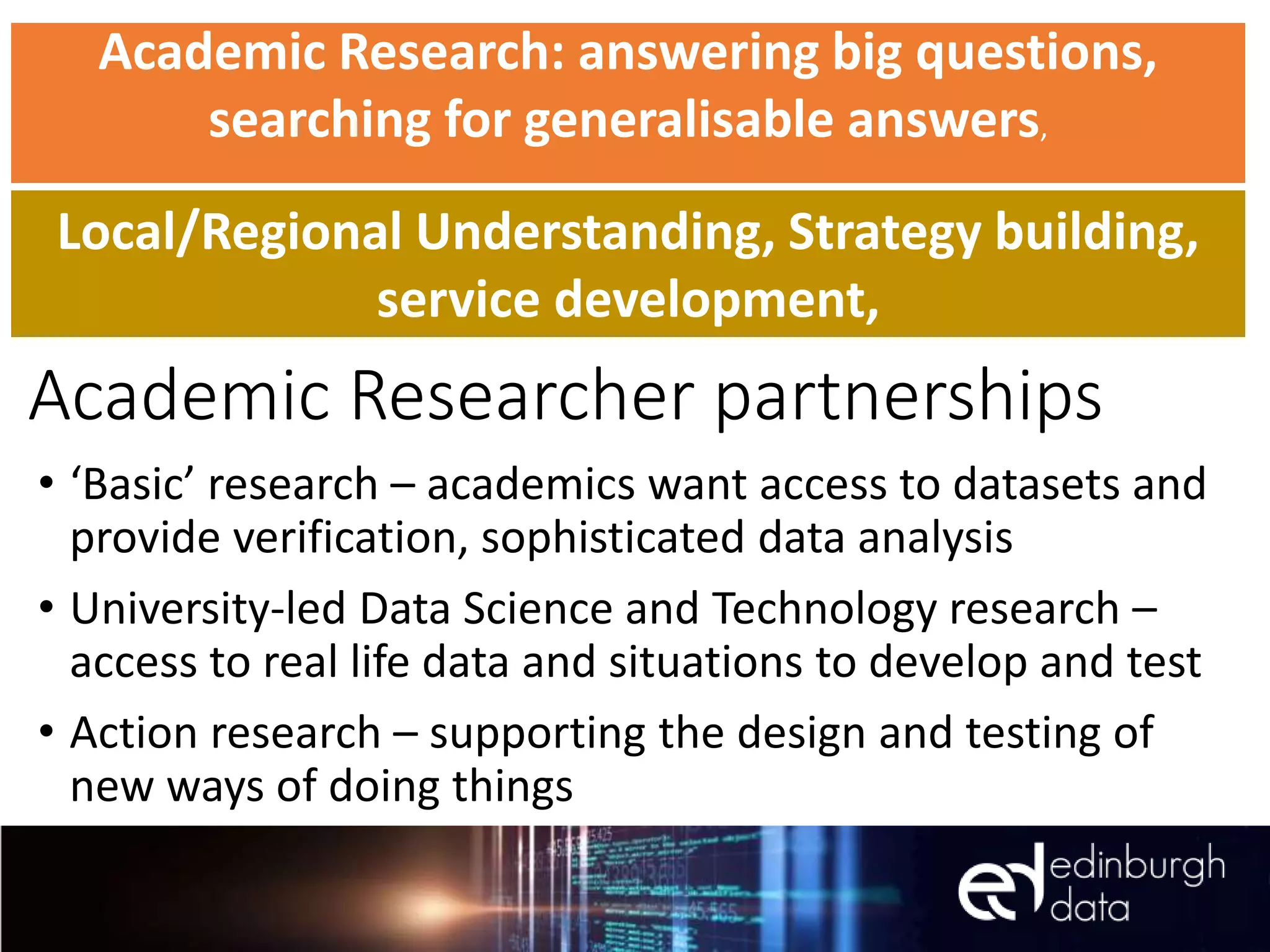 Academic Researcher partnerships
• ‘Basic’ research – academics want access to datasets and
provide verification, sophisticated data analysis
• University-led Data Science and Technology research –
access to real life data and situations to develop and test
• Action research – supporting the design and testing of
new ways of doing things
Academic Research: answering big questions,
searching for generalisable answers,
Local/Regional Understanding, Strategy building,
service development,
 
