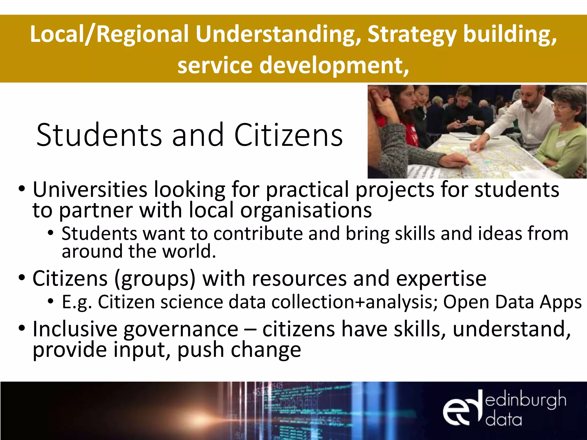 Students and Citizens
• Universities looking for practical projects for students
to partner with local organisations
• Students want to contribute and bring skills and ideas from
around the world.
• Citizens (groups) with resources and expertise
• E.g. Citizen science data collection+analysis; Open Data Apps
• Inclusive governance – citizens have skills, understand,
provide input, push change
Local/Regional Understanding, Strategy building,
service development,
 