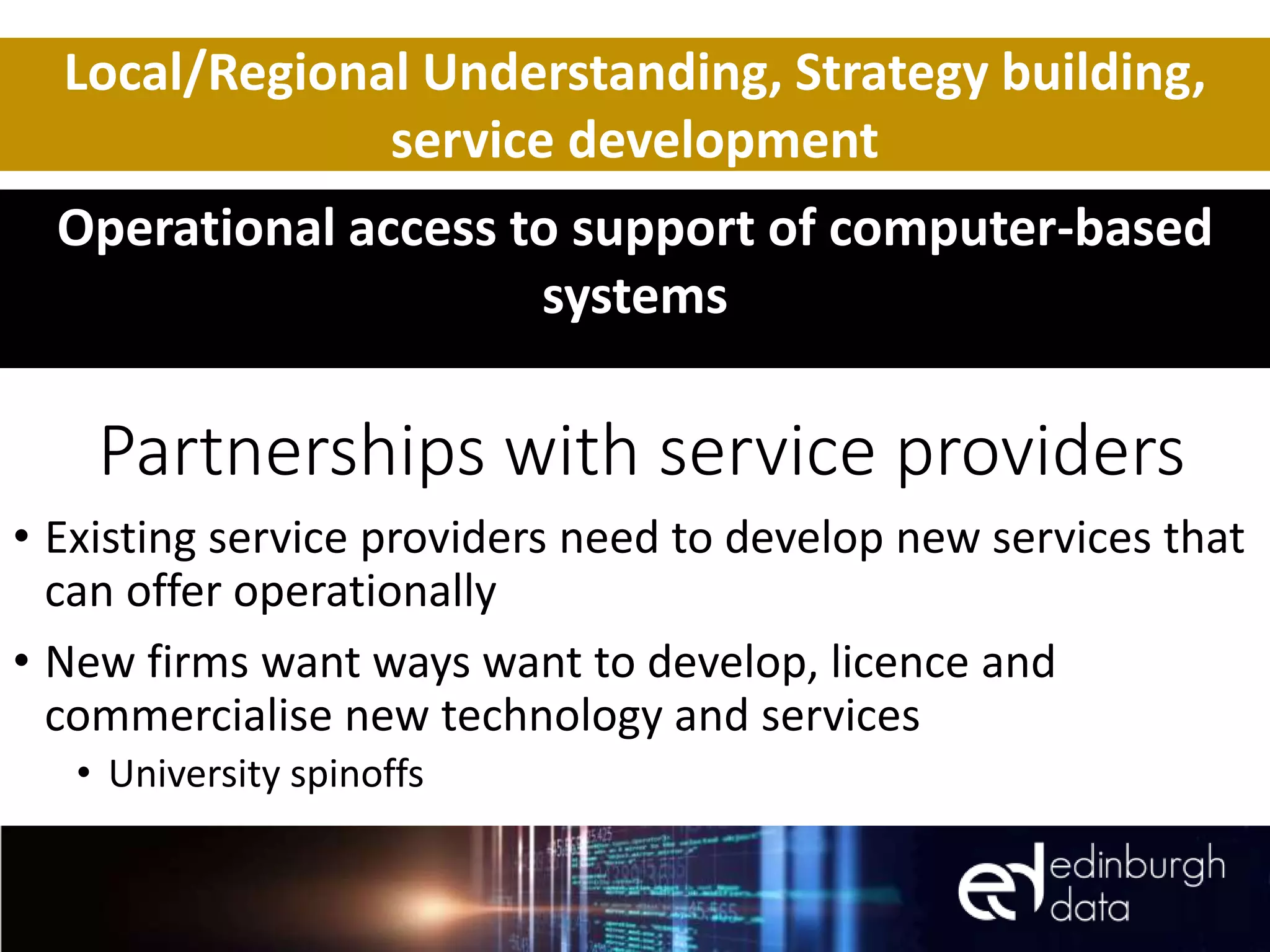 Partnerships with service providers
• Existing service providers need to develop new services that
can offer operationally
• New firms want ways want to develop, licence and
commercialise new technology and services
• University spinoffs
Local/Regional Understanding, Strategy building,
service development
Operational access to support of computer-based
systems
 