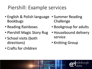 Piershill: Example services
• English & Polish language
Bookbugs
• Reading Rainbows
• Piershill Magic Story Rug
• School visits (both
directions)
• Crafts for children
• Summer Reading
Challenge
• Bookgroup for adults
• Housebound delivery
service
• Knitting Group
 