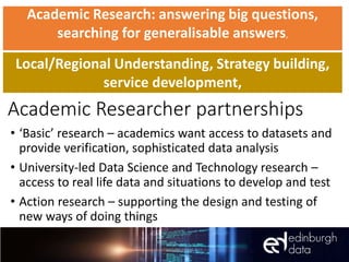 Academic Researcher partnerships
• ‘Basic’ research – academics want access to datasets and
provide verification, sophisticated data analysis
• University-led Data Science and Technology research –
access to real life data and situations to develop and test
• Action research – supporting the design and testing of
new ways of doing things
Academic Research: answering big questions,
searching for generalisable answers,
Local/Regional Understanding, Strategy building,
service development,
 