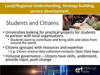 Students and Citizens
• Universities looking for practical projects for students
to partner with local organisations
• Students want to contribute and bring skills and ideas from
around the world.
• Citizens (groups) with resources and expertise
• E.g. Citizen science data collection+analysis; Open Data Apps
• Inclusive governance – citizens have skills, understand,
provide input, push change
Local/Regional Understanding, Strategy building,
service development,
 