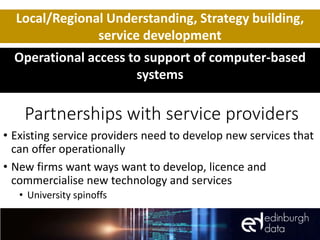 Partnerships with service providers
• Existing service providers need to develop new services that
can offer operationally
• New firms want ways want to develop, licence and
commercialise new technology and services
• University spinoffs
Local/Regional Understanding, Strategy building,
service development
Operational access to support of computer-based
systems
 