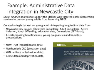 Example: Administrative Data
Integration in Newcastle City
Social Finance analysis to support the deliver well-targeted early intervention
services to prevent young adults from becoming NEET.
Created a single dataset on young adults integrating longitudinal data from
• Newcastle City Council (Children’s Social Care, Adult Social Care, Active
Inclusion, Youth Offending, education data, Connexions (EET data));
• Arrests, housing benefit claims, young pregnancies and homeless
presentations
• NTW Trust (mental health data)
• Northumbria CRC (probation data)
• YHN (anti-social behaviour data)
• Crime data and deprivation data.
 