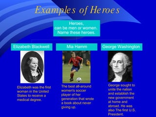 Examples of Heroes Elizabeth was the first woman in the United States to receive a medical degree. The best all-around women's soccer player of her generation that wrote a book about never giving up. George sought to unite the nation and establish the new government at home and abroad.   He was also   The first U.S. President. 