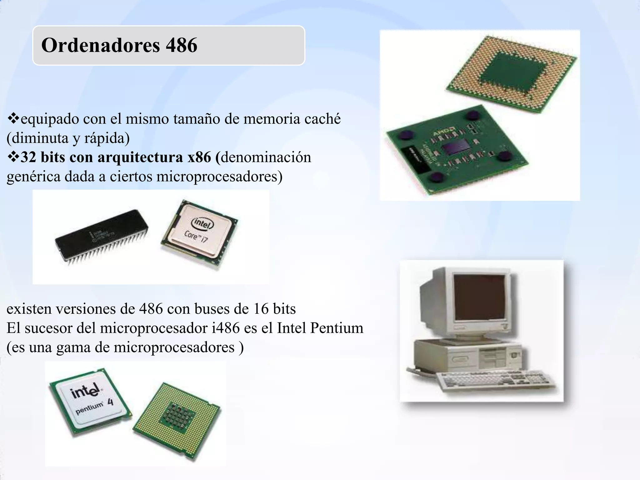 Ordenadores 486


equipado con el mismo tamaño de memoria caché
(diminuta y rápida)
32 bits con arquitectura x86 (denominación
genérica dada a ciertos microprocesadores)




existen versiones de 486 con buses de 16 bits
El sucesor del microprocesador i486 es el Intel Pentium
(es una gama de microprocesadores )
 