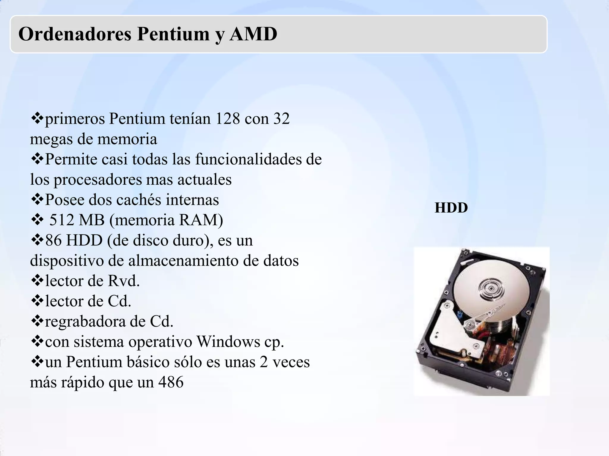 Ordenadores Pentium y AMD



 primeros Pentium tenían 128 con 32
 megas de memoria
 Permite casi todas las funcionalidades de
 los procesadores mas actuales
 Posee dos cachés internas                   HDD
  512 MB (memoria RAM)
 86 HDD (de disco duro), es un
 dispositivo de almacenamiento de datos
 lector de Rvd.
 lector de Cd.
 regrabadora de Cd.
 con sistema operativo Windows cp.
 un Pentium básico sólo es unas 2 veces
 más rápido que un 486
 